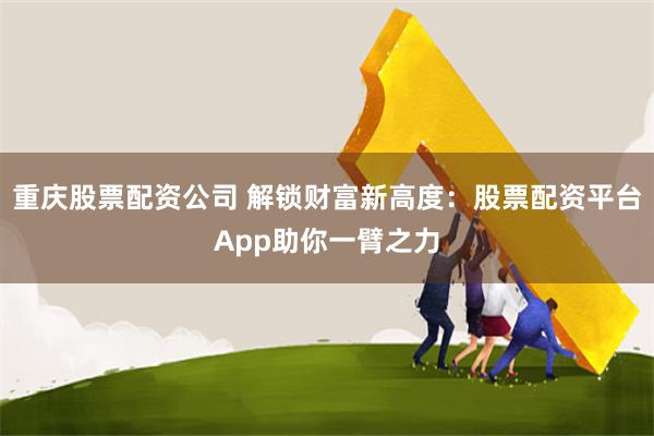 重庆股票配资公司 解锁财富新高度：股票配资平台App助你一臂之力