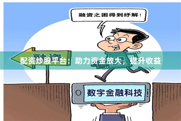 配资炒股平台：助力资金放大，提升收益