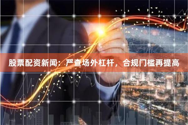 股票配资新闻：严查场外杠杆，合规门槛再提高