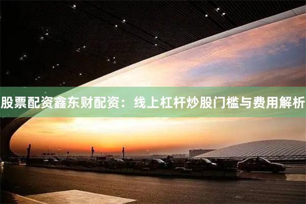 股票配资鑫东财配资：线上杠杆炒股门槛与费用解析