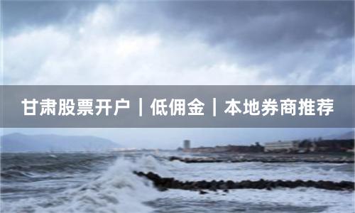 甘肃股票开户｜低佣金｜本地券商推荐